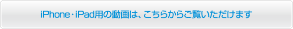 iPhone・iPad用の動画は、こちらからご覧いただけます